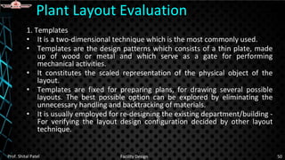 1. Templates
• It is a two-dimensional technique which is the most commonly used.
• Templates are the design patterns which consists of a thin plate, made
up of wood or metal and which serve as a gate for performing
mechanical activities.
• It constitutes the scaled representation of the physical object of the
layout.
• Templates are fixed for preparing plans, for drawing several possible
layouts. The best possible option can be explored by eliminating the
unnecessary handling and backtracking of materials.
• It is usually employed for re-designing the existing department/building -
For verifying the layout design configuration decided by other layout
technique.
Plant Layout Evaluation
Prof. Shital Patel Facility Design 50
 