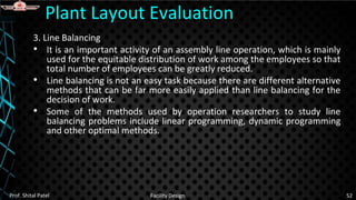 3. Line Balancing
• It is an important activity of an assembly line operation, which is mainly
used for the equitable distribution of work among the employees so that
total number of employees can be greatly reduced.
• Line balancing is not an easy task because there are different alternative
methods that can be far more easily applied than line balancing for the
decision of work.
• Some of the methods used by operation researchers to study line
balancing problems include linear programming, dynamic programming
and other optimal methods.
Prof. Shital Patel Facility Design 52
Plant Layout Evaluation
 