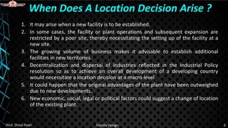 1. It may arise when a new facility is to be established.
2. In some cases, the facility or plant operations and subsequent expansion are
restricted by a poor site, thereby necessitating the setting up of the facility at a
new site.
3. The growing volume of business makes it advisable to establish additional
facilities in new territories.
4. Decentralization and dispersal of industries reflected in the Industrial Policy
resolution so as to achieve an overall development of a developing country
would necessitate a location decision at a macro level.
5. It could happen that the original advantages of the plant have been outweighed
due to new developments.
6. New economic, social, legal or political factors could suggest a change of location
of the existing plant.
When Does A Location Decision Arise ?
Prof. Shital Patel Facility Design 6
 