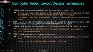 • STEP-4: check for the availability of non selected department in category –B
– If it is non empty, then choose a non selected department in category –B itself
corresponding to maximum REL value and place that dept in the layout.
– If it is empty, then select a department randomly from category –A, and place it in the
layout.
• STEP-5: check for e placement of all departments n the layout. If an department is found to be
unplaced, follow the STEP-3, otherwise determine the score for the layout.
• STEP-6: check whether the computed score of the layout is higher than the current best layout
– If yes, call the new layout as the current best layout and save corresponding score.
– If no , cancel the new layout.
• STEP-7: check for the current iteration number ie I=N.
– If yes , print the current best layout as final layout and its corresponding score as a final
score.
– If no, increase the iteration number as (I=I+1) and follow step
Computer Aided Layout Design Techniques
Prof. Shital Patel Facility Design 66
 