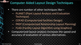 • There are number of other techniques like—
– PLANET (Plant Layout Analysis and Evaluation
Technique)
– COFAD (Computerized facilities Design)
– PREP (Computerized Relationship Layout Planning)
– FLAG (Facility Layout Algorithm using Graphics)
• Computerized layout analysis increases the speed and
accuracy of evaluation of various alternatives.
Computer Aided Layout Design Techniques
Prof. Shital Patel Facility Design 68
 