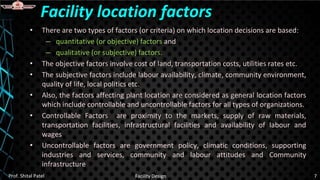 • There are two types of factors (or criteria) on which location decisions are based:
– quantitative (or objective) factors and
– qualitative (or subjective) factors.
• The objective factors involve cost of land, transportation costs, utilities rates etc.
• The subjective factors include labour availability, climate, community environment,
quality of life, local politics etc.
• Also, the factors affecting plant location are considered as general location factors
which include controllable and uncontrollable factors for all types of organizations.
• Controllable Factors are proximity to the markets, supply of raw materials,
transportation facilities, infrastructural facilities and availability of labour and
wages
• Uncontrollable factors are government policy, climatic conditions, supporting
industries and services, community and labour attitudes and Community
infrastructure
Facility location factors
Prof. Shital Patel Facility Design 7
 