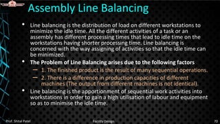 • Line balancing is the distribution of load on different workstations to
minimize the idle time. All the different activities of a task or an
assembly has different processing times that lead to idle time on the
workstations having shorter processing time. Line balancing is
concerned with the way assigning of activities so that the idle time can
be minimized.
• The Problem of Line Balancing arises due to the following factors
– 1. The finished product is the result of many sequential operations.
– 2. There is a difference in production capacities of different
machines (The output from different machines is not identical).
• Line balancing is the apportionment of sequential work activities into
workstations in order to gain a high utilisation of labour and equipment
so as to minimise the idle time.
Assembly Line Balancing
Prof. Shital Patel Facility Design 70
 