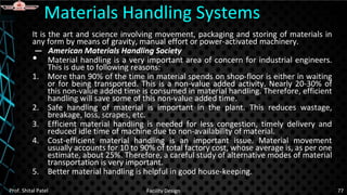 It is the art and science involving movement, packaging and storing of materials in
any form by means of gravity, manual effort or power-activated machinery.
— American Materials Handling Society
• Material handling is a very important area of concern for industrial engineers.
This is due to following reasons:
1. More than 90% of the time in material spends on shop-floor is either in waiting
or for being transported. This is a non-value added activity. Nearly 20-30% of
this non-value added time is consumed in material handling. Therefore, efficient
handling will save some of this non-value added time.
2. Safe handling of material is important in the plant. This reduces wastage,
breakage, loss, scrapes, etc.
3. Efficient material handling is needed for less congestion, timely delivery and
reduced idle time of machine due to non-availability of material.
4. Cost-efficient material handling is an important issue. Material movement
usually accounts for 10 to 90% of total factory cost, whose average is, as per one
estimate, about 25%. Therefore, a careful study of alternative modes of material
transportation is very important.
5. Better material handling is helpful in good house-keeping.
Materials Handling Systems
Prof. Shital Patel Facility Design 77
 