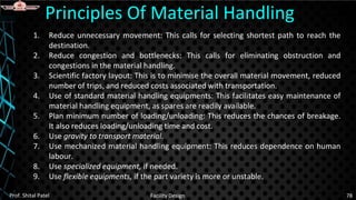 1. Reduce unnecessary movement: This calls for selecting shortest path to reach the
destination.
2. Reduce congestion and bottlenecks: This calls for eliminating obstruction and
congestions in the material handling.
3. Scientific factory layout: This is to minimise the overall material movement, reduced
number of trips, and reduced costs associated with transportation.
4. Use of standard material handling equipments: This facilitates easy maintenance of
material handling equipment, as spares are readily available.
5. Plan minimum number of loading/unloading: This reduces the chances of breakage.
It also reduces loading/unloading time and cost.
6. Use gravity to transport material.
7. Use mechanized material handling equipment: This reduces dependence on human
labour.
8. Use specialized equipment, if needed.
9. Use flexible equipments, if the part variety is more or unstable.
Principles Of Material Handling
Prof. Shital Patel Facility Design 78
 