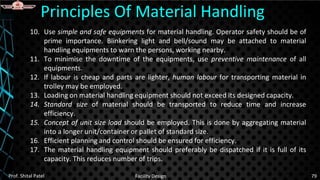 10. Use simple and safe equipments for material handling. Operator safety should be of
prime importance. Blinkering light and bell/sound may be attached to material
handling equipments to warn the persons, working nearby.
11. To minimise the downtime of the equipments, use preventive maintenance of all
equipments.
12. If labour is cheap and parts are lighter, human labour for transporting material in
trolley may be employed.
13. Loading on material handling equipment should not exceed its designed capacity.
14. Standard size of material should be transported to reduce time and increase
efficiency.
15. Concept of unit size load should be employed. This is done by aggregating material
into a longer unit/container or pallet of standard size.
16. Efficient planning and control should be ensured for efficiency.
17. The material handling equipment should preferably be dispatched if it is full of its
capacity. This reduces number of trips.
Principles Of Material Handling
Prof. Shital Patel Facility Design 79
 