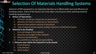 Selection of MH equipment is an important decision as it affects both cost and efficiency of
handling system. Some of the factors are to be taken into account while selecting material
handling equipment are:
1. Nature of Operations
I. Whether handling is temporary or permanent.
II. Whether the flow is continuous or intermittent.
III. Material flow pattern-vertical or horizontal.
IV. Type of layout-process layout, product layout or combination layout.
2. Material to be Handled
I. Size and shape of the material.
II. Quantity and weight of the material.
III. Material characteristics.
IV. Susceptibility to damage during handling.
3. 3. Distance over which the material is to be moved
I. Fixed distance.
II. Long distance.
III. Work station.
Selection Of Materials Handling Systems
Prof. Shital Patel Facility Design 82
 