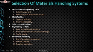 4. Installation and operating costs
I. Initial investment.
II. Operating and maintenance costs.
5. Plant facilities
I. Types of buildings.
II. Floor load capacity.
6. Safety considerations
7. Engineering factors
I. Door and ceiling dimensions.
II. Floor conditions and structural strength.
III. Traffic safety.
8. Equipment reliability
I. Use of standard components.
II. Service facilities.
III. Supplier reputation.
Selection Of Materials Handling Systems
Prof. Shital Patel Facility Design 84
 