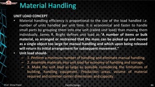 UNIT LOAD CONCEPT
• Material handling efficiency is proportional to the size of the load handled i.e.
number of units handled per unit time. It is economical and faster to handle
small parts by grouping them into one unit (called unit load) than moving them
individually. James R. Bright defines unit load as-"A number of items or bulk
material, so arranged or restrained that the mass can be picked up and moved
as a single object too large for manual handling and which upon being released
will return its initial arrangement for subsequent movement."
• Unit load should-
– 1. Perform a minimum number of handling and eliminate manual handling.
– 2. Assemble materials into unit load for economy of handling and storage.
– 3. Make the unit load as large as possible considering the limitations of
building, handling equipment. Production areas, volume of material
required and common carrier dimensions and capacity.
Material Handling
Prof. Shital Patel Facility Design 86
 