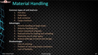 Common types of unit load are:
1. Part bins
2. Pallet box
3. Bulk container
4. Cargo container.
Advantages
1. Permits handling of larger loads.
2. Reduces handling cost.
3. Faster movement of goods.
4. Reduced time for loading and unloading.
5. Maximize use of cubic space.
6. Reduce pilferage in transit and storage.
Disadvantages
– Cost of unitising.
– Problem of returning empty containers.
– Lack of flexibility.
Material Handling
Prof. Shital Patel Facility Design 87
 