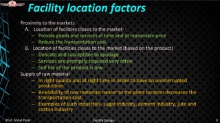 Proximity to the markets
A. Location of facilities closes to the market-
– Provide goods and services at time and at reasonable price
– Reduce the transportation cost
B. Location of facilities closes to the market (based on the product)
– Delicate and susceptible to spoilage
– Services are promptly required very often
– Self life of the product is low
Supply of raw material
– In right quality and at right time in order to have an uninterrupted
production.
– Availability of raw materials nearer to the plant location decreases the
transportation cost.
– Examples of such industries- sugar industry, cement industry, jute and
cotton industry
Facility location factors
Prof. Shital Patel Facility Design 9
 