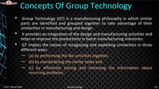 • Group Technology (GT) is a manufacturing philosophy in which similar
parts are identified and grouped together to take advantage of their
similarities in manufacturing and design.
• It provides an integration of the design and manufacturing activities and
helps to improve the productivity in batch manufacturing industries.
• GT implies the notion of recognizing and exploiting similarities in three
different ways:
– (a) by performing the like activities together,
– (b) by standardizing the similar tasks and
– (c) by efficiently storing and retrieving the information about
recurring problems.
Concepts Of Group Technology
Prof. Shital Patel Facility Design 91
 