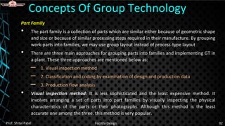 Part Family
• The part family is a collection of parts which are similar either because of geometric shape
and size or because of similar processing steps required in their manufacture. By grouping
work-parts into families, we may use group layout instead of process-type layout
• There are three main approaches for grouping parts into families and implementing GT in
a plant. These three approaches are mentioned below as:
– 1. Visual inspection method
– 2. Classification and coding by examination of design and production data
– 3. Production flow analysis
• Visual inspection method: It is less sophisticated and the least expensive method. It
involves arranging a set of parts into part families by visually inspecting the physical
characteristics of the parts or their photographs. Although this method is the least
accurate one among the three, this method is very popular.
Concepts Of Group Technology
Prof. Shital Patel Facility Design 92
 