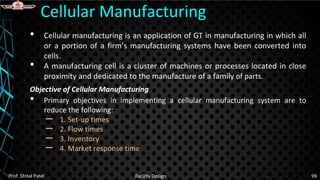 • Cellular manufacturing is an application of GT in manufacturing in which all
or a portion of a firm’s manufacturing systems have been converted into
cells.
• A manufacturing cell is a cluster of machines or processes located in close
proximity and dedicated to the manufacture of a family of parts.
Objective of Cellular Manufacturing
• Primary objectives in implementing a cellular manufacturing system are to
reduce the following:
– 1. Set-up times
– 2. Flow times
– 3. Inventory
– 4. Market response time
Cellular Manufacturing
Prof. Shital Patel Facility Design 99
 