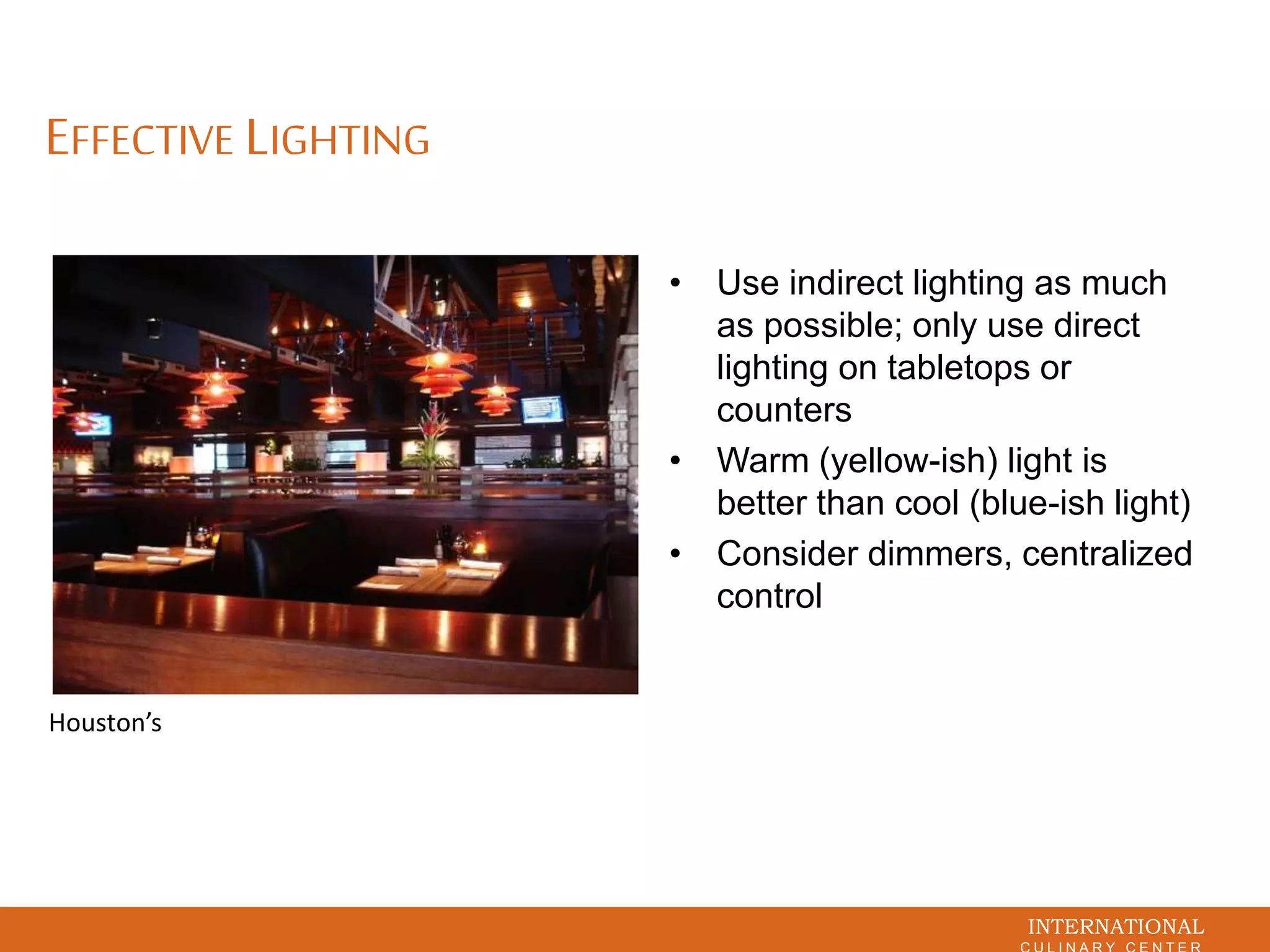 INTERNATIONAL
EFFECTIVE LIGHTING
• Use indirect lighting as much
as possible; only use direct
lighting on tabletops or
counters
• Warm (yellow-ish) light is
better than cool (blue-ish light)
• Consider dimmers, centralized
control
Houston’s
 