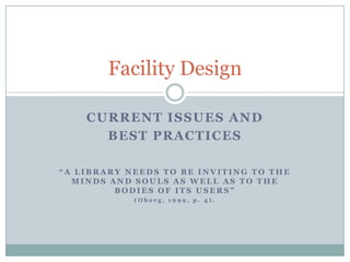 Facility Design

    CURRENT ISSUES AND
      BEST PRACTICES

“A LIBRARY NEEDS TO BE INVITING TO THE
  MINDS AND SOULS AS WELL AS TO THE
         BODIES OF ITS USERS”
            (Oberg, 1999, p. 4).



                                   Jennifer Keneally
                                     ELLM – 6110-80
 