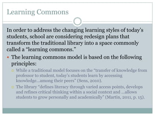 Learning Commons

In order to address the changing learning styles of today’s
students, school are considering redesign plans that
transform the traditional library into a space commonly
called a “learning commons.”
 The learning commons model is based on the following
  principles:
     While a traditional model focuses on the “transfer of knowledge from
      professor to student, today’s students learn by accessing
      knowledge…among their peers” (Sens, 2010).
     The library “defines literacy through varied access points, develops
      and refines critical thinking within a social context and …allows
      students to grow personally and academically” (Martin, 2011, p. 15).
 