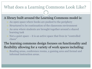 What does a Learning Commons Look Like?

A library built around the Learning Commons model is:
     An open space where books are pushed to the periphery
     Structured to be continuation of the classroom environment
     An area where students are brought together around a shared
      learning task
     Not a quiet space – it is an active space that lives in “controlled
      chaos”
The learning commons design focuses on functionality and
flexibility allowing for a variety of work spaces including:
     Reading areas, conference rooms, a gaming area and formal and
      informal instruction areas.
 