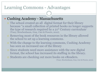 Learning Commons - Advantages

 Cushing Academy - Massachusetts
   The school created an all digital format for their library
    because “a small collection of printed books no longer supports
    the type of research required by a 21st Century curriculum”
      (Tracy, Kirschenbaum, Gray, Carr & Powers, 2010).
     Removing most of the book resources in the library allowed
      the school to set up a learning commons.
     With the change to the learning commons, Cushing Academy
      has seen an increased use of the library
     Since students need more assistance with the new digital
      format, the school has increased its staffing in the library.
     Students are checking out more books on eReaders.
                                                   (Tracy, Kirschenbaum, Gray, Carr & Powers, 2010).
 