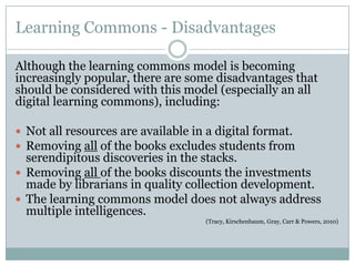 Learning Commons - Disadvantages

Although the learning commons model is becoming
increasingly popular, there are some disadvantages that
should be considered with this model (especially an all
digital learning commons), including:

 Not all resources are available in a digital format.
 Removing all of the books excludes students from
  serendipitous discoveries in the stacks.
 Removing all of the books discounts the investments
  made by librarians in quality collection development.
 The learning commons model does not always address
  multiple intelligences.
                                    (Tracy, Kirschenbaum, Gray, Carr & Powers, 2010)
 