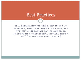 Best Practices

 IF   A RENOVATION OF THE LIBRARY IS NOT
FEASIBLE, WHAT ARE SOME COST EFFECTIVE
 OPTIONS A LIBRARIAN CAN CONSIDER TO
TRANSFORM A TRADITIONAL LIBRARY INTO       A
    2 1 ST C ENTURY LEARNING SPACE?
 