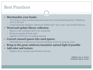 Best Practices

 Merchandise your books:
   “It is time to stop warehousing book and start merchandising them”
    (Sullivan, 2011, p.26-32).
   Create dynamic displays, Barnes & Noble style “face-outs” and mobile fixtures.

 Weed and update library collection
   Remove old, outdated and worn materials.
   Bring in popular fiction texts.
   Appeal to all levels of reading interest

 Convert unused spaces into used spaces:
   Odd hallways or alcoves can become display areas for student work.

 Bring in the great outdoors/maximize natural light if possible
 Add color and texture
   Bright colors, murals and student artwork.


                                                                   (Sullivan, 2011, p. 26-32)
                                                                  (Lankford, 1994, p. 20-24)
 