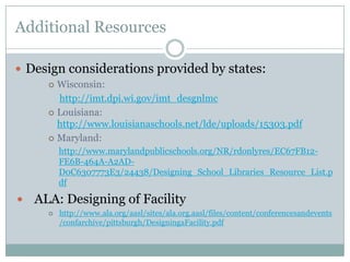 Additional Resources

 Design considerations provided by states:
       Wisconsin:
        http://imt.dpi.wi.gov/imt_desgnlmc
       Louisiana:
        http://www.louisianaschools.net/lde/uploads/15303.pdf
       Maryland:
          http://www.marylandpublicschools.org/NR/rdonlyres/EC67FB12-
          FE6B-464A-A2AD-
          D0C6307773E3/24438/Designing_School_Libraries_Resource_List.p
          df

   ALA: Designing of Facility
         http://www.ala.org/aasl/sites/ala.org.aasl/files/content/conferencesandevents
          /confarchive/pittsburgh/DesigningaFacility.pdf
 