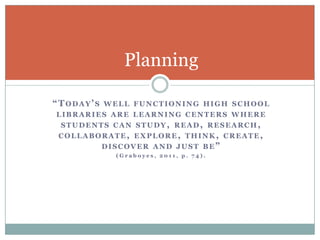 Planning

“TODAY’S   WELL FUNCTIONING HIGH SCHOOL
LIBRARIES ARE LEARNING CENTERS WHERE
               STUDENTS CAN
STUDY, READ, RESEARCH, COLLABORATE, EX
PLORE, THINK, CREATE, DISCOVER AND JUST
                      BE”
             (Graboyes, 2011, p. 74).
 