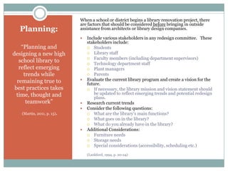 When a school or district begins a library renovation project, there
                            are factors that should be considered before bringing in outside
  Planning:                 assistance from architects or library design companies.

                               Include various stakeholders in any redesign committee. These
                                stakeholders include:
    “Planning and                Students

designing a new high             Library staff
                                 Faculty members (including department supervisors)
   school library to             Technology department staff
   reflect emerging              Plant managers
     trends while                Parents

  remaining true to            Evaluate the current library program and create a vision for the
                                future.
 best practices takes            If necessary, the library mission and vision statement should
  time, thought and                 be updated to reflect emerging trends and potential redesign
                                    plans.
      teamwork”                Research current trends
                               Consider the following questions:
   (Martin, 2011, p. 15).        What are the library’s main functions?
                                 What goes on in the library?
                                 What do you already have in the library?
                               Additional Considerations:
                                 Furniture needs
                                 Storage needs
                                 Special considerations (accessibility, scheduling etc.)

                                (Lankford, 1994, p. 20-24)
 