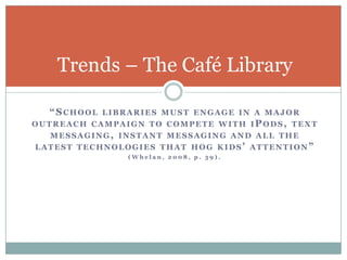 Trends – The Café Library

  “SCHOOL   LIBRARIES MUST ENGAGE IN A MAJOR
OUTREACH CAMPAIGN TO COMPETE WITH IPODS, TEXT
  MESSAGING, INSTANT MESSAGING AND ALL THE
LATEST TECHNOLOGIES THAT HOG KIDS’ ATTENTION”
                (Whelan, 2008, p. 39).
 