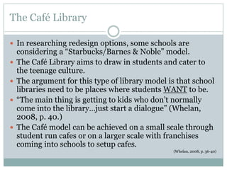 The Café Library

 In researching redesign options, some schools are
    considering a “Starbucks/Barnes & Noble” model.
   The Café Library aims to draw in students and cater to
    the teenage culture.
   The argument for this type of library model is that school
    libraries need to be places where students WANT to be.
   “The main thing is getting to kids who don’t normally
    come into the library…just start a dialogue” (Whelan,
    2008, p. 40.)
   The Café model can be achieved on a small scale through
    student run cafes or on a larger scale with franchises
    coming into schools to setup cafes.
                                                  (Whelan, 2008, p. 36-40)
 
