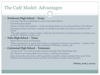 The Café Model: Advantages

 Northwest High School – Texas:
     Java City franchise established a café in the school library
     Circulation has tripled
     Library is filled with students – in the mornings there are over 200 students in the library!
     Librarian is able to do more: monthly 90 minute book talks with all 600 students in the
      school
     “The café is kind of a status symbol. Kids love the freedom of making choices and being seen
      as adults” (Whelan, 2008, p. 37)
 Tulia High School – Texas
     Small café set up by the librarian
     “Since opening day in 2006, there’s been a 12 percent increase in circulation – despite a four
      percent dip in the overall student population” (Whelan, 2008,p. 38)
 Centennial High School – Tennessee
     “Cougar Café” run entirely by the students through their Marketing class
     The students are responsible for inventory, ordering and upkeep
     Open during the school day, half hour before and after school and later than usual when
      students are studying for exams and the school library is open until 8:30 pm.

                                                                           (Whelan, 2008, p. 36-40)
 