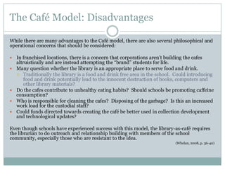 The Café Model: Disadvantages

While there are many advantages to the Café model, there are also several philosophical and
operational concerns that should be considered:

   In franchised locations, there is a concern that corporations aren’t building the cafes
    altruistically and are instead attempting the “brand” students for life.
   Many question whether the library is an appropriate place to serve food and drink.
     Traditionally the library is a food and drink free area in the school. Could introducing
        food and drink potentially lead to the innocent destruction of books, computers and
        other library materials?
   Do the cafes contribute to unhealthy eating habits? Should schools be promoting caffeine
    consumption?
   Who is responsible for cleaning the cafes? Disposing of the garbage? Is this an increased
    work load for the custodial staff?
   Could funds directed towards creating the café be better used in collection development
    and technological updates?

Even though schools have experienced success with this model, the library-as-café requires
the librarian to do outreach and relationship building with members of the school
community, especially those who are resistant to the idea.
                                                                            (Whelan, 2008, p. 36-40)
 