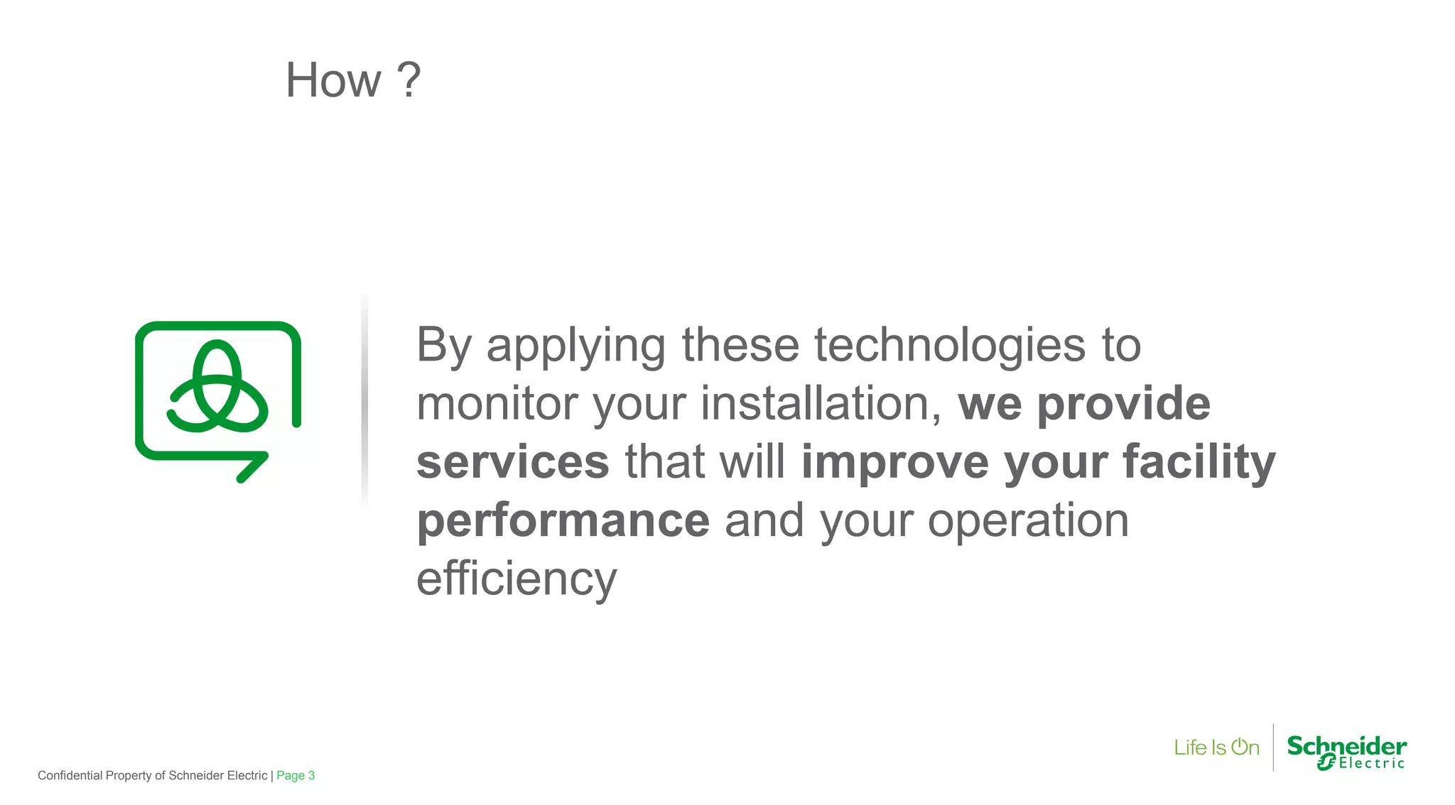 How ?
By applying these technologies to
monitor your installation,
Page 3Confidential Property of Schneider Electric |
monitor your installation,
services that will
performance and your operation
efficiency
By applying these technologies to
monitor your installation, we providemonitor your installation, we provide
that will improve your facility
and your operation
 