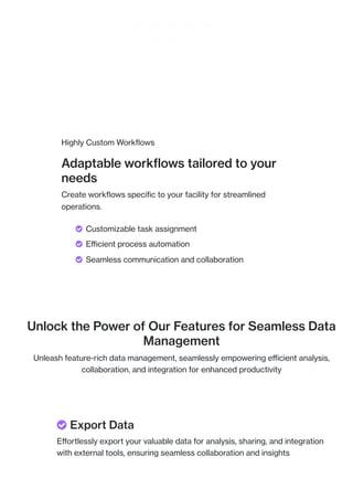 Highly Custom Workflows
Adaptable workflows tailored to your
needs
Create workflows specific to your facility for streamlined
operations.
Unlock the Power of Our Features for Seamless Data
Management
Unleash feature-rich data management, seamlessly empowering efficient analysis,
collaboration, and integration for enhanced productivity
 Customizable task assignment
 Efficient process automation
 Seamless communication and collaboration
 Export Data
Effortlessly export your valuable data for analysis, sharing, and integration
with external tools, ensuring seamless collaboration and insights
 