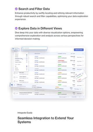 Integrate Easily
Seamless Integration to Extend Your
Systems
 Search and Filter Data
Enhance productivity by swiftly locating and refining relevant information
through robust search and filter capabilities, optimizing your data exploration
experience.
 Explore Data in Different Views
Dive deep into your data with diverse visualization options, empowering
comprehensive exploration and analysis across various perspectives for
informed decision-making.
 