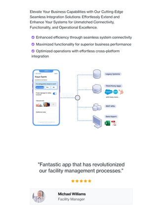 Elevate Your Business Capabilities with Our Cutting-Edge
Seamless Integration Solutions: Effortlessly Extend and
Enhance Your Systems for Unmatched Connectivity,
Functionality, and Operational Excellence.
Your Form
My Apps Save
HAZARDOUS MATERIALS
Additional notes
Take pictures
Proper signage for safety
hazards?
Not Checked Yes No
Fire extinguishers tested to work?
© Copyright 2023 | Axonator Inc
On Submit
and many more...
"Fantastic app that has revolutionized
our facility management processes."
    
Michael Williams
Facility Manager
 Enhanced efficiency through seamless system connectivity
 Maximized functionality for superior business performance
 Optimized operations with effortless cross-platform
integration
 