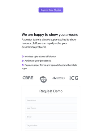 Explore Case Studies
We are happy to show you arround
Axonator team is always super-excited to show
how our platform can rapidly solve your
automation problems
Request Demo
First Name
Last Name
Email
Organization
 Increase operational efficiency
 Automate your processes
 Replace paper forms and spreadsheets with mobile
apps
 