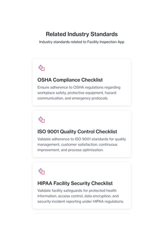 Related Industry Standards
Industry standards related to Facility Inspection App
OSHA Compliance Checklist
Ensure adherence to OSHA regulations regarding
workplace safety, protective equipment, hazard
communication, and emergency protocols.
ISO 9001 Quality Control Checklist
Validate adherence to ISO 9001 standards for quality
management, customer satisfaction, continuous
improvement, and process optimization.
HIPAA Facility Security Checklist
Validate facility safeguards for protected health
information, access control, data encryption, and
security incident reporting under HIPAA regulations.
 