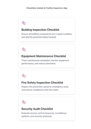 Checklists related to Facility Inspection App
Building Inspection Checklist
Ensure all building components are in good condition
and identify potential safety hazards.
Equipment Maintenance Checklist
Track maintenance schedules, monitor equipment
performance, and reduce downtime.
Fire Safety Inspection Checklist
Inspect fire prevention systems, emergency exits,
and ensure compliance with fire codes.
Security Audit Checklist
Evaluate access control measures, surveillance
systems, and security protocols.
 