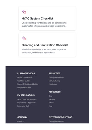 PLATFORM TOOLS
FM APPLICATIONS
INDUSTRIES
RESOURCES
COMPANY ENTERPRISE SOLUTIONS
HVAC System Checklist
Check heating, ventilation, and air conditioning
systems for efficiency and proper functioning.
Cleaning and Sanitization Checklist
Maintain cleanliness standards, ensure proper
sanitation, and reduce health risks.
Mobile Form Builder
Workflow Builder
Report & Dashboard Builder
Integration Builder
Work Order Management
Inspections & Approvals
Enterprise BMS
Facility Management
Manufacturing
Healthcare
Blog
Webinar
eBooks
Help
Careers Facility Management
 