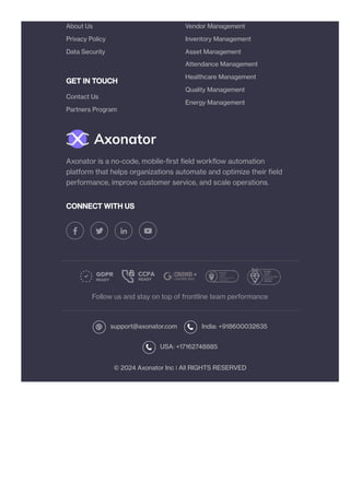 GET IN TOUCH
CONNECT WITH US
Follow us and stay on top of frontline team performance
support@axonator.com India: +918600032635
USA: +17162748885
© 2024 Axonator Inc ❘ All RIGHTS RESERVED
About Us
Privacy Policy
Data Security
Contact Us
Partners Program
Vendor Management
Inventory Management
Asset Management
Attendance Management
Healthcare Management
Quality Management
Energy Management
Axonator is a no-code, mobile-first field workflow automation
platform that helps organizations automate and optimize their field
performance, improve customer service, and scale operations.
 