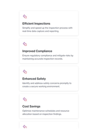 Efficient Inspections
Simplify and speed up the inspection process with
real-time data capture and reporting.
Improved Compliance
Ensure regulatory compliance and mitigate risks by
maintaining accurate inspection records.
Enhanced Safety
Identify and address safety concerns promptly to
create a secure working environment.
Cost Savings
Optimize maintenance schedules and resource
allocation based on inspection findings.
 