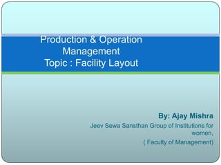Production & Operation
     Management
 Topic : Facility Layout




                                   By: Ajay Mishra
           Jeev Sewa Sansthan Group of Institutions for
                                              women,
                            ( Faculty of Management)
 