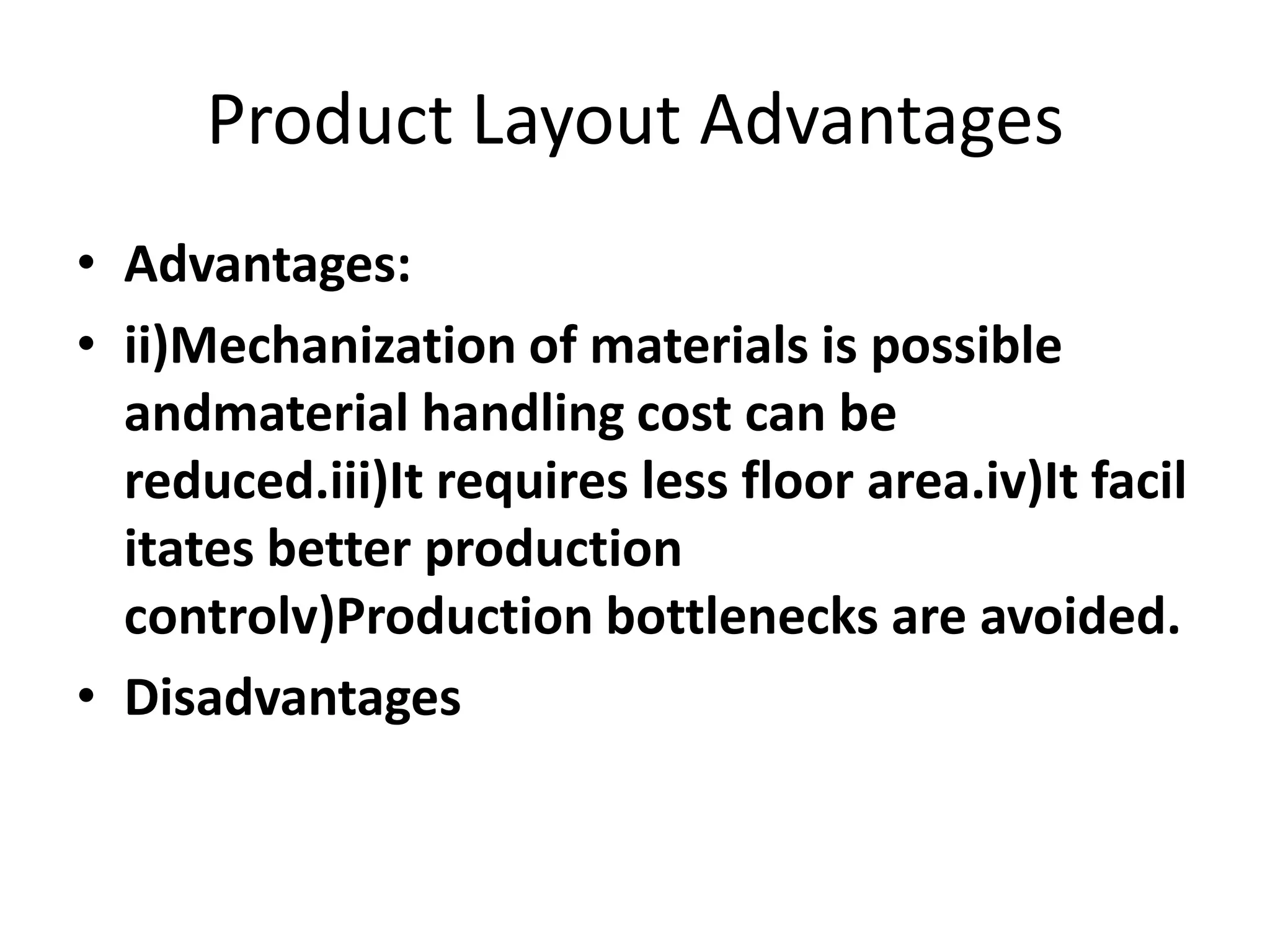 Product Layout Advantages
• Advantages:
• ii)Mechanization of materials is possible
andmaterial handling cost can be
reduced.iii)It requires less floor area.iv)It facil
itates better production
controlv)Production bottlenecks are avoided.
• Disadvantages

 