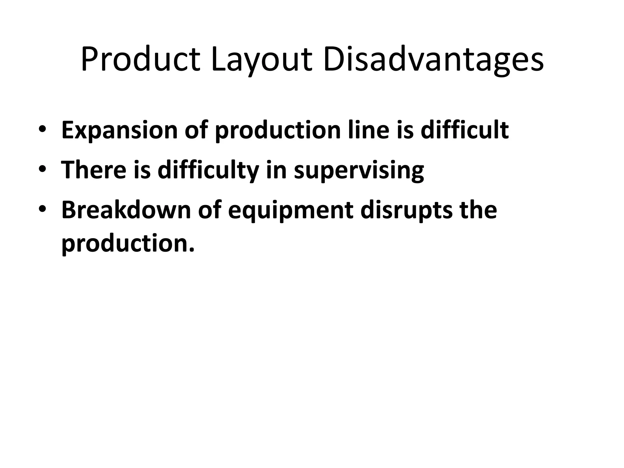 Product Layout Disadvantages
• Expansion of production line is difficult
• There is difficulty in supervising
• Breakdown of equipment disrupts the
production.

 