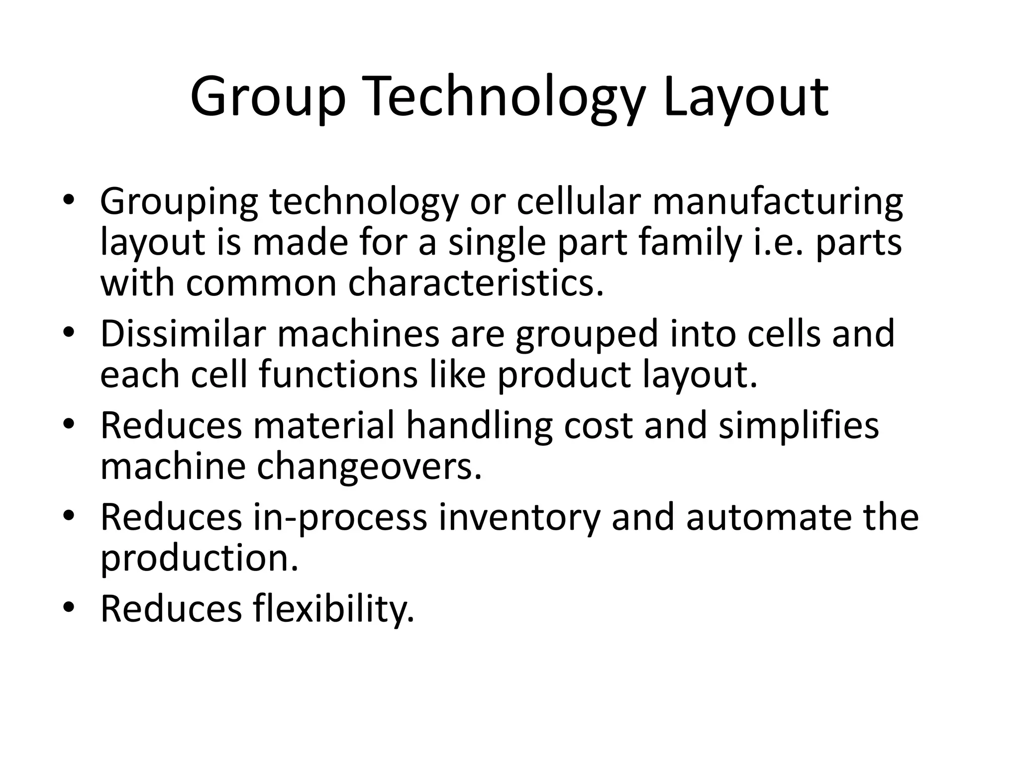 Group Technology Layout
• Grouping technology or cellular manufacturing
layout is made for a single part family i.e. parts
with common characteristics.
• Dissimilar machines are grouped into cells and
each cell functions like product layout.
• Reduces material handling cost and simplifies
machine changeovers.
• Reduces in-process inventory and automate the
production.
• Reduces flexibility.

 