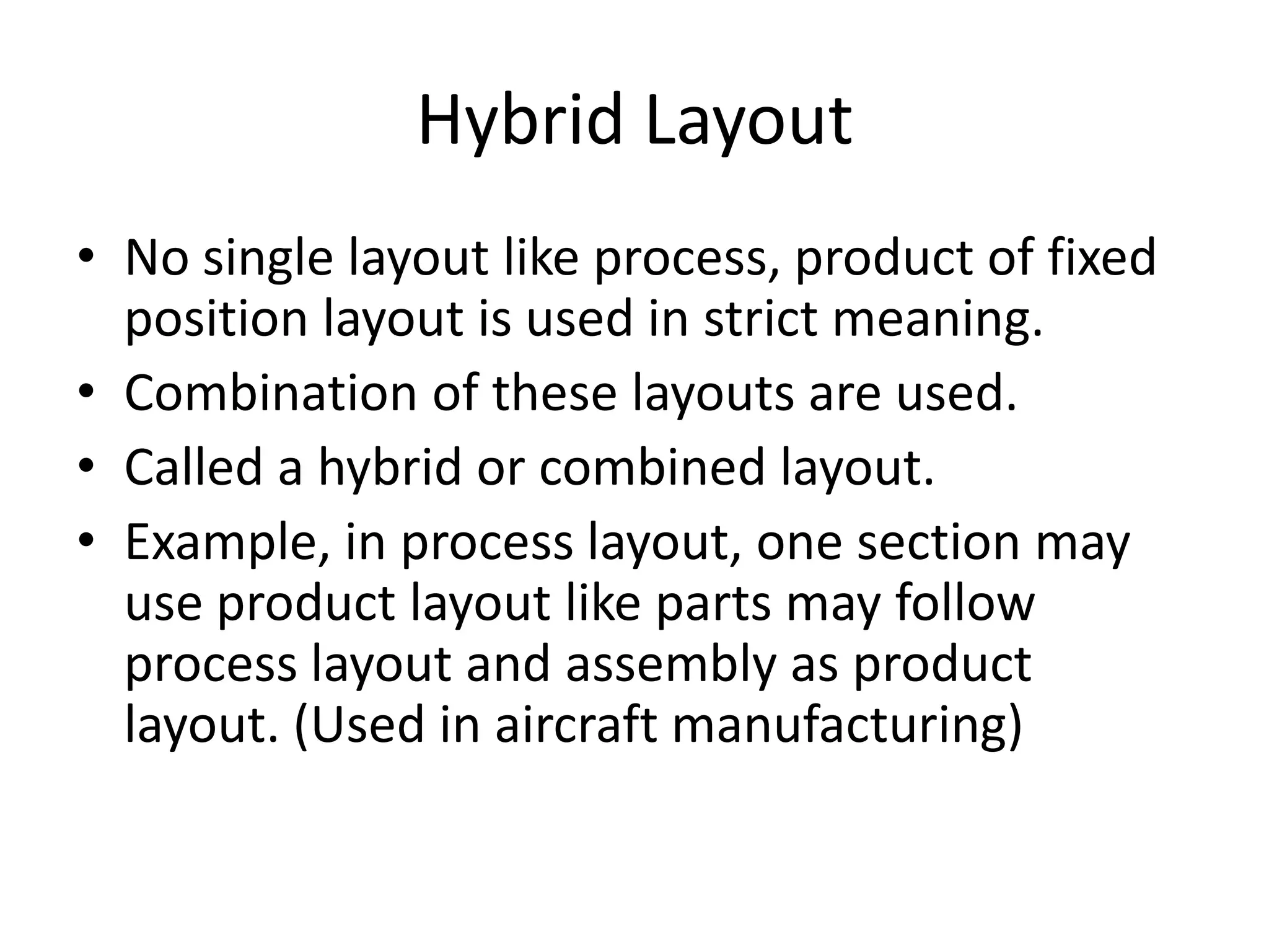 Hybrid Layout
• No single layout like process, product of fixed
position layout is used in strict meaning.
• Combination of these layouts are used.
• Called a hybrid or combined layout.
• Example, in process layout, one section may
use product layout like parts may follow
process layout and assembly as product
layout. (Used in aircraft manufacturing)

 