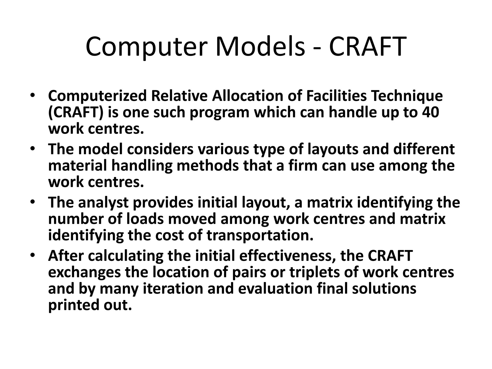 Computer Models - CRAFT
• Computerized Relative Allocation of Facilities Technique
(CRAFT) is one such program which can handle up to 40
work centres.
• The model considers various type of layouts and different
material handling methods that a firm can use among the
work centres.
• The analyst provides initial layout, a matrix identifying the
number of loads moved among work centres and matrix
identifying the cost of transportation.
• After calculating the initial effectiveness, the CRAFT
exchanges the location of pairs or triplets of work centres
and by many iteration and evaluation final solutions
printed out.

 