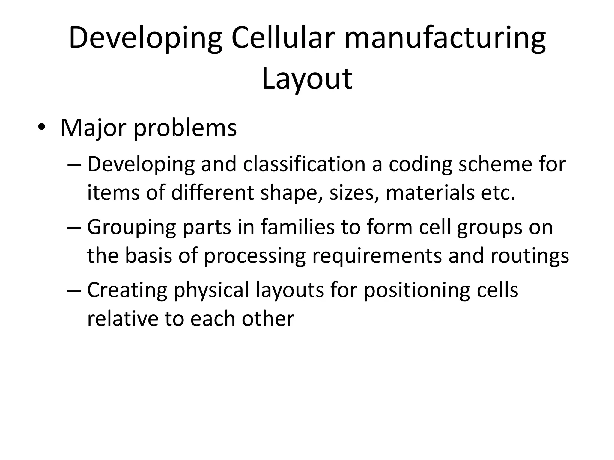 Developing Cellular manufacturing
Layout
• Major problems
– Developing and classification a coding scheme for
items of different shape, sizes, materials etc.
– Grouping parts in families to form cell groups on
the basis of processing requirements and routings
– Creating physical layouts for positioning cells
relative to each other

 